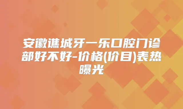 安徽谯城牙一乐口腔门诊部好不好-价格(价目)表热曝光