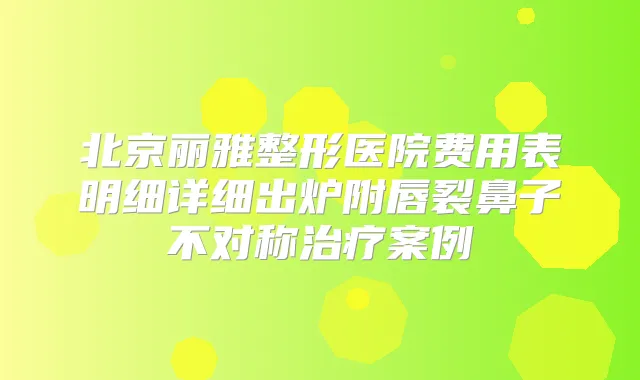 北京丽雅整形医院费用表明细详细出炉附唇裂鼻子不对称案例