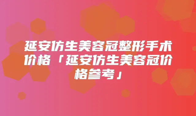 延安仿生美容冠整形手术价格「延安仿生美容冠价格参考」