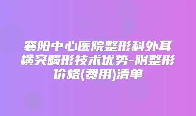 襄阳中心医院整形科外耳横突畸形技术优势-附整形价格(费用)清单