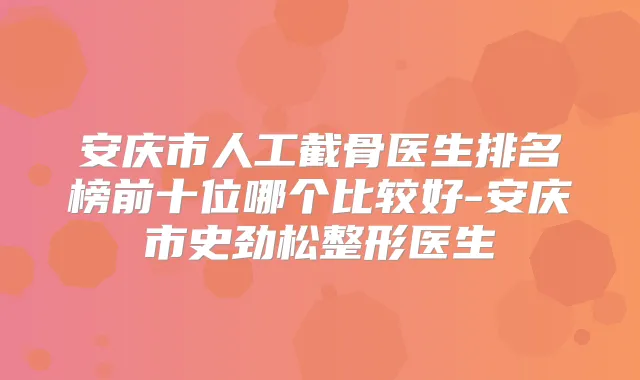 安庆市人工截骨医生排名榜前十位哪个比较好-安庆市史劲松整形医生