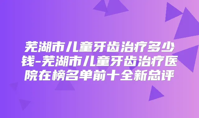 芜湖市儿童牙齿多少钱-芜湖市儿童牙齿医院在榜名单前十全新总评