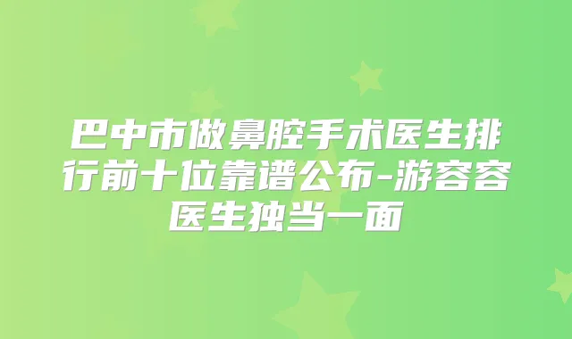 巴中市做鼻腔手术医生排行前十位靠谱公布-游容容医生独当一面
