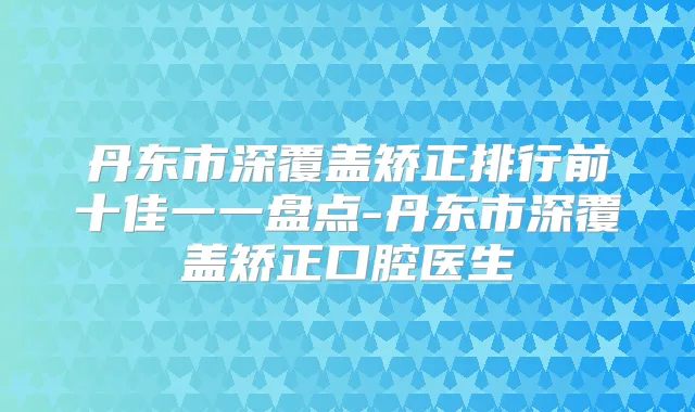 丹东市深覆盖矫正排行前十佳一一盘点-丹东市深覆盖矫正口腔医生