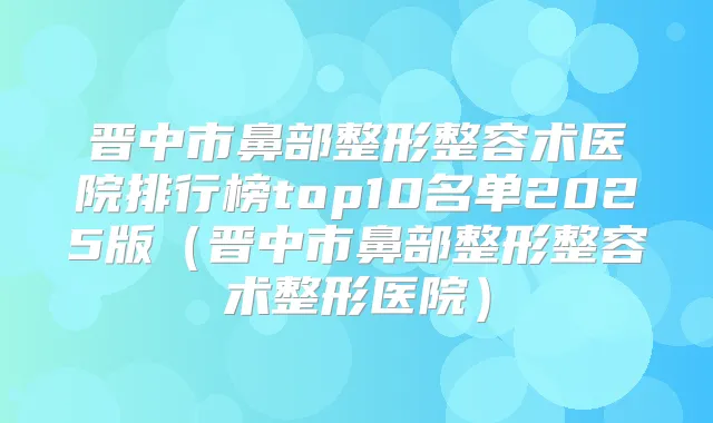 晋中市鼻部整形整容术医院排行榜top10名单2025版(晋中市鼻部整形整容术整形医院)