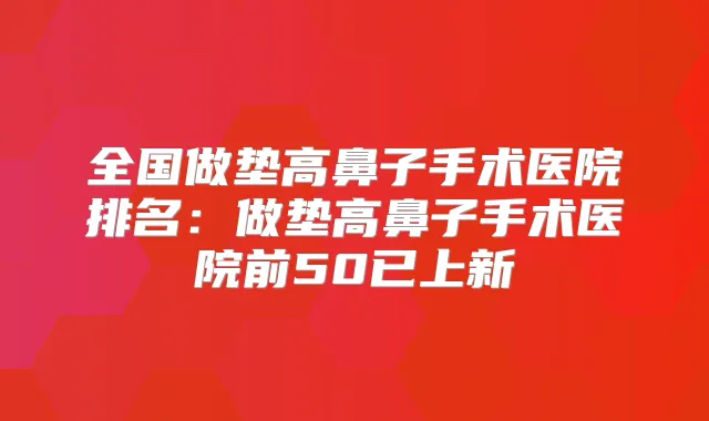 全国做垫高鼻子手术医院排名:做垫高鼻子手术医院前50已上新