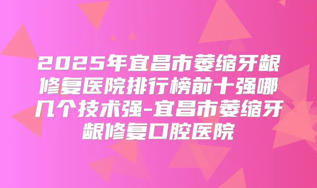 2025年宜昌市萎缩牙龈修复医院排行榜前十强哪几个技术强-宜昌市萎缩牙龈修复口腔医院