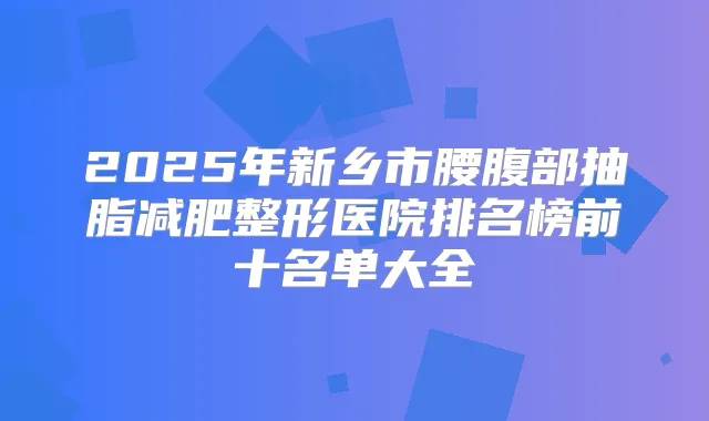 2025年新乡市腰腹部抽脂减肥整形医院排名榜前十名单大全