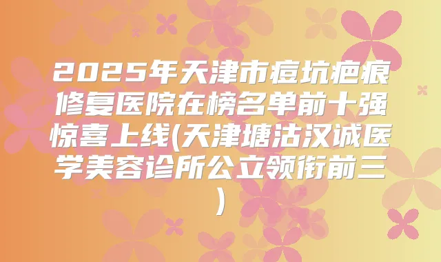 2025年天津市痘坑疤痕修复医院在榜名单前十强惊喜上线(天津塘沽汉诚医学美容诊所公立领衔前三)