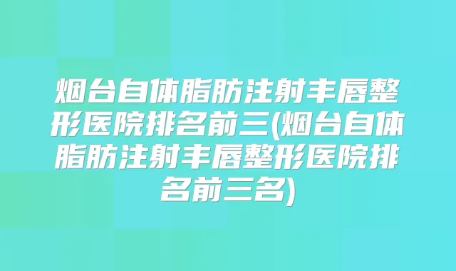 烟台自体脂肪注射丰唇整形医院排名前三(烟台自体脂肪注射丰唇整形医院排名前三名)