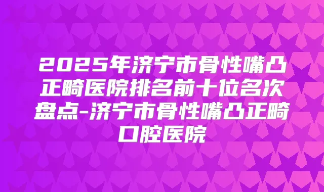 2025年济宁市骨性嘴凸正畸医院排名前十位名次盘点-济宁市骨性嘴凸正畸口腔医院
