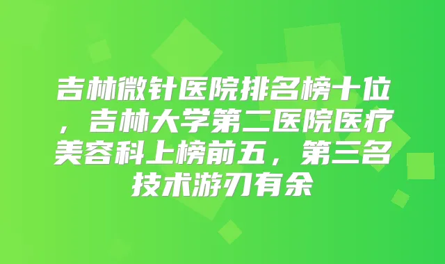 吉林微针医院排名榜十位,吉林大学第二医院医疗美容科上榜前五,第三名技术游刃有余