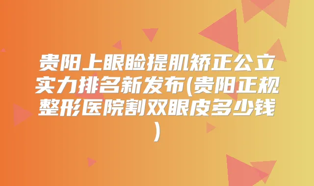 贵阳上眼睑提肌矫正公立实力排名新发布(贵阳正规整形医院割双眼皮多少钱)