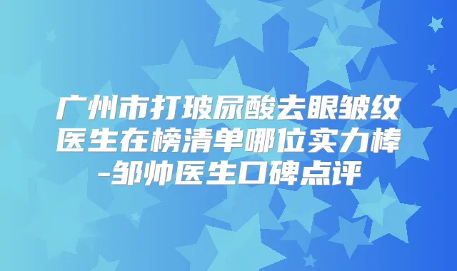 广州市打玻尿酸去眼皱纹医生在榜清单哪位实力棒-邹帅医生口碑点评