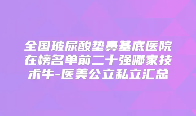 全国玻尿酸垫鼻基底医院在榜名单前二十强哪家技术牛-医美公立私立汇总