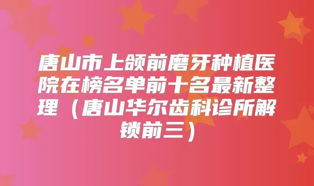 唐山市上颌前磨牙种植医院在榜名单前十名新整理(唐山华尔齿科诊所解锁前三)