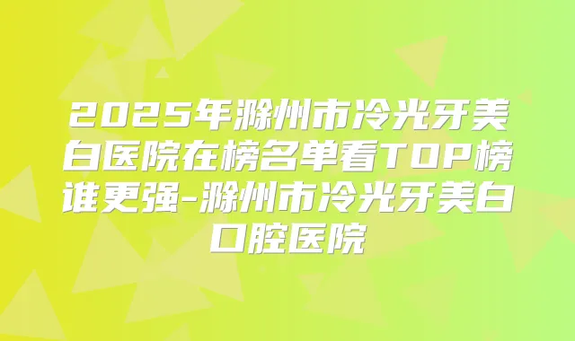2025年滁州市冷光牙美白医院在榜名单看TOP榜谁更强-滁州市冷光牙美白口腔医院