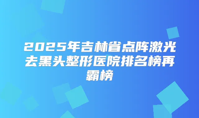 2025年吉林省点阵激光去黑头整形医院排名榜再霸榜