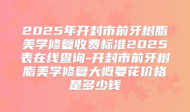 2025年开封市前牙树脂美学修复收费标准2025表在线查询-开封市前牙树脂美学修复大概要花价格是多少钱