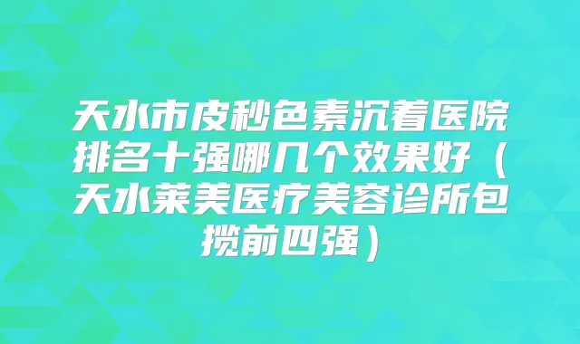 天水市皮秒色素沉着医院排名十强哪几个效果好（天水莱美医疗美容诊所包揽前四强）