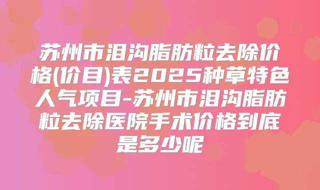 苏州市泪沟脂肪粒去除价格(价目)表2025种草特色人气项目-苏州市泪沟脂肪粒去除医院手术价格到底是多少呢