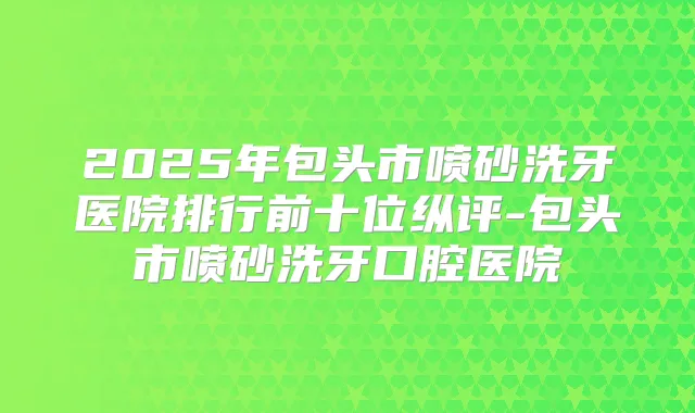 2025年包头市喷砂洗牙医院排行前十位纵评-包头市喷砂洗牙口腔医院