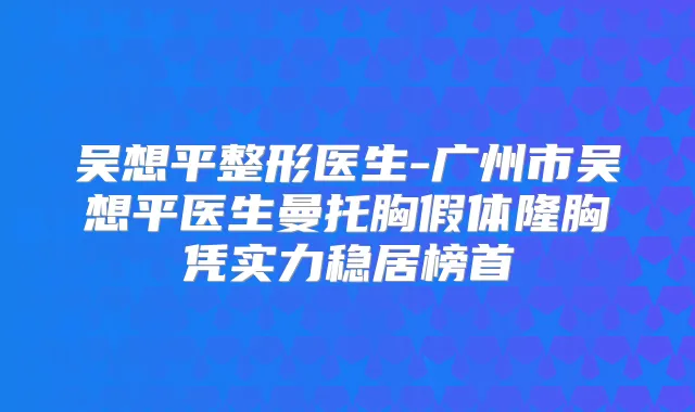 吴想平整形医生-广州市吴想平医生曼托胸假体隆胸凭实力稳居榜首