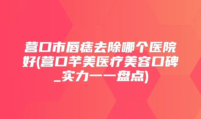 营口市唇痣去除哪个医院好(营口芊美医疗美容口碑_实力一一盘点)