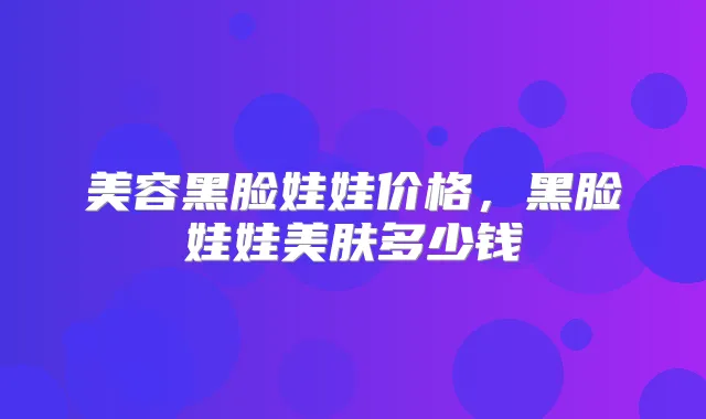 美容黑脸娃娃价格，黑脸娃娃美肤多少钱