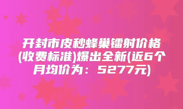 开封市皮秒蜂巢镭射价格(收费标准)爆出全新(近6个月均价为:5277元)