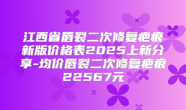 江西省唇裂二次修复疤痕新版价格表2025上新分享-均价唇裂二次修复疤痕22567元