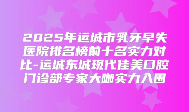 2025年运城市乳牙早失医院排名榜前十名实力对比-运城东城现代佳美口腔门诊部专家大咖实力入围