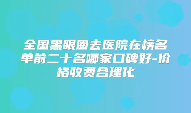 全国黑眼圈去医院在榜名单前二十名哪家口碑好-价格收费合理化