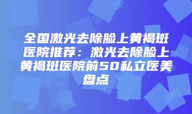 全国激光去除脸上黄褐斑医院推荐:激光去除脸上黄褐斑医院前50私立医美盘点