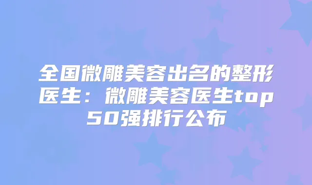 全国微雕美容出名的整形医生：微雕美容医生top50强排行公布