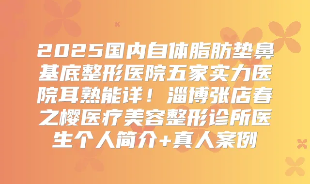 2025国内自体脂肪垫鼻基底整形医院五家实力医院耳熟能详！淄博张店春之樱医疗美容整形诊所医生个人简介+真人案例