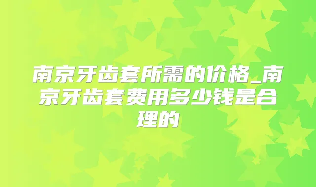 南京牙齿套所需的价格_南京牙齿套费用多少钱是合理的