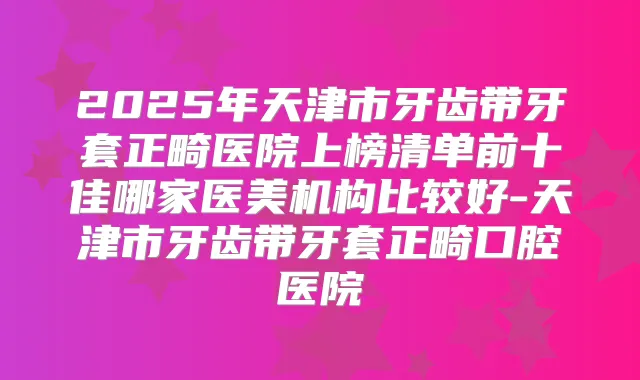 2025年天津市牙齿带牙套正畸医院上榜清单前十佳哪家医美机构比较好-天津市牙齿带牙套正畸口腔医院