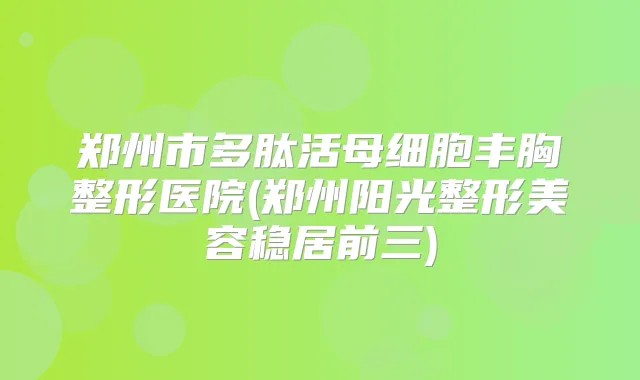郑州市多肽活母细胞丰胸整形医院(郑州阳光整形美容稳居前三)