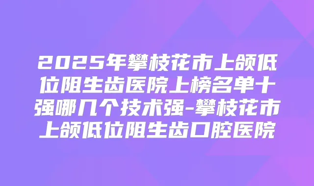 2025年攀枝花市上颌低位阻生齿医院上榜名单十强哪几个技术强-攀枝花市上颌低位阻生齿口腔医院
