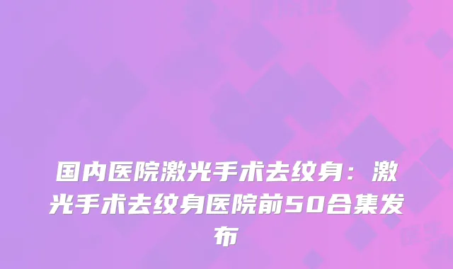 国内医院激光手术去纹身：激光手术去纹身医院前50合集发布