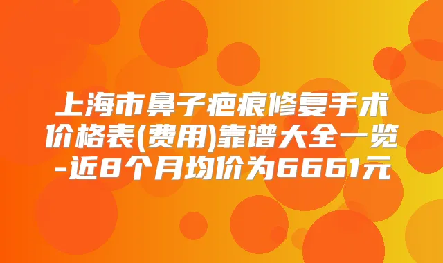 上海市鼻子疤痕修复手术价格表(费用)靠谱大全一览-近8个月均价为6661元