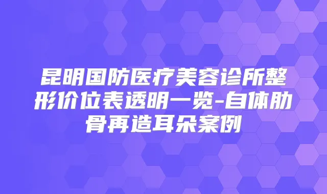 title="昆明国防医疗美容诊所整形价位表透明一览-自体肋骨再造耳朵案例"
