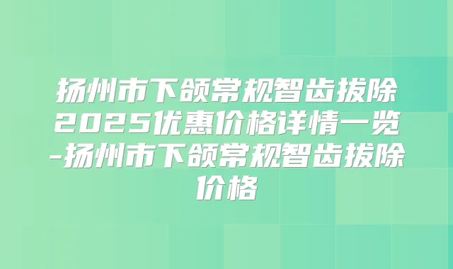扬州市下颌常规智齿拔除2025优惠价格详情一览-扬州市下颌常规智齿拔除价格