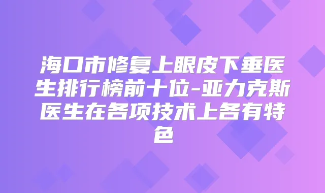 海口市修复上眼皮下垂医生排行榜前十位-亚力克斯医生在各项技术上各有特色