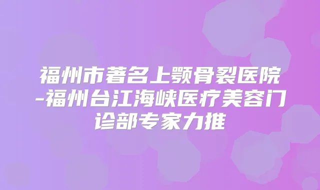福州市著名上颚骨裂医院-福州台江海峡医疗美容门诊部专家力推