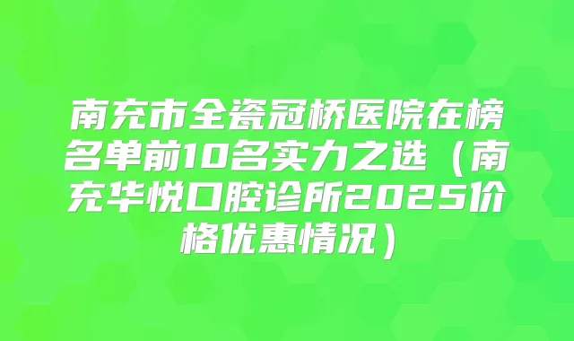 南充市全瓷冠桥医院在榜名单前10名实力之选(南充华悦口腔诊所2025价格优惠情况)