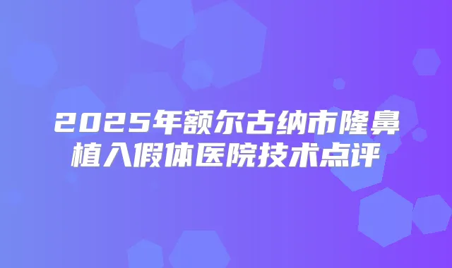 2025年额尔古纳市隆鼻植入假体医院技术点评
