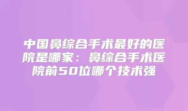 中国鼻综合手术好的医院是哪家:鼻综合手术医院前50位哪个技术强