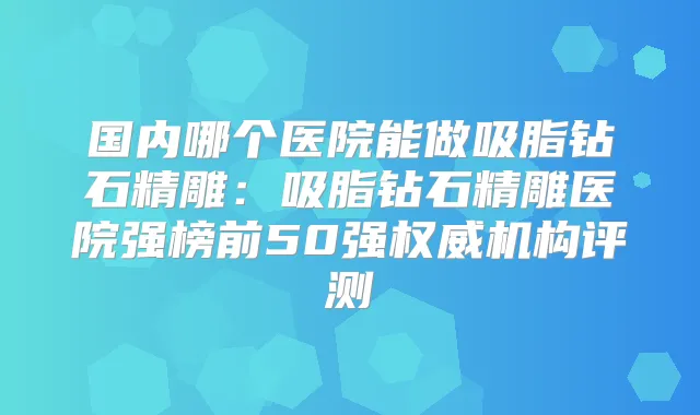 国内哪个医院能做吸脂钻石精雕：吸脂钻石精雕医院强榜前50强机构评测